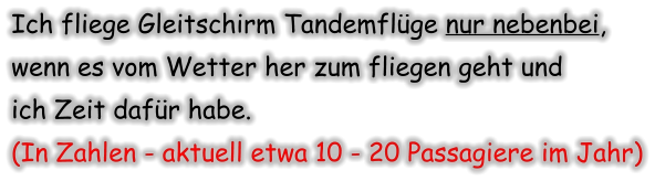Ich fliege Gleitschirm Tandemflüge nur nebenbei, wenn es vom Wetter her zum fliegen geht und  ich Zeit dafür habe.  (In Zahlen - aktuell etwa 10 - 20 Passagiere im Jahr)