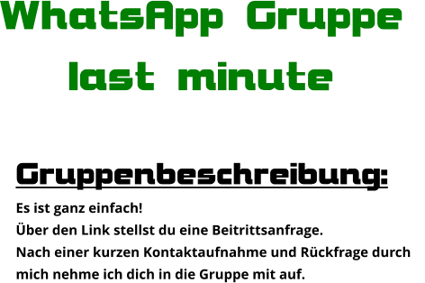 Gruppenbeschreibung: Es ist ganz einfach! Über den Link stellst du eine Beitrittsanfrage. Nach einer kurzen Kontaktaufnahme und Rückfrage durch  mich nehme ich dich in die Gruppe mit auf. WhatsApp Gruppe  last minute