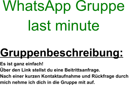 Gruppenbeschreibung: Es ist ganz einfach! Über den Link stellst du eine Beitrittsanfrage. Nach einer kurzen Kontaktaufnahme und Rückfrage durch  mich nehme ich dich in die Gruppe mit auf. WhatsApp Gruppe  last minute